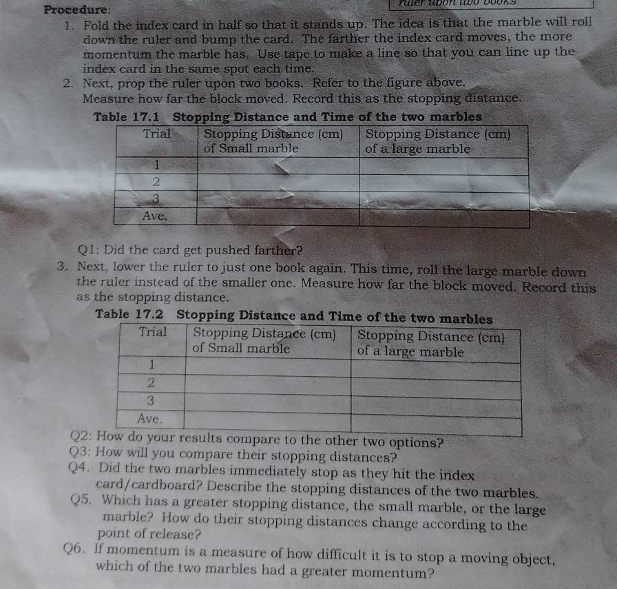 Procedure: ruer ubon to books 
1. Fold the index card in half so that it stands up. The idea is that the marble will roll 
down the ruler and bump the card. The farther the index card moves, the more 
momentum the marble has. Use tape to make a line so that you can line up the 
index card in the same spot each time. 
2. Next, prop the ruler upon two books. Refer to the figure above. 
Measure how far the block moved. Record this as the stopping distance. 
Table 17.1 Stopping Distance and Time of the two marbles 
Q1: Did the card get pushed farther? 
3. Next, lower the ruler to just one book again. This time, roll the large marble down 
the ruler instead of the smaller one. Measure how far the block moved. Record this 
as the stopping distance. 
Table 17.2 Stopping Distance and Time 
Qe other two options? 
Q3: How will you compare their stopping distances? 
Q4. Did the two marbles immediately stop as they hit the index 
card/cardboard? Describe the stopping distances of the two marbles. 
Q5. Which has a greater stopping distance, the small marble, or the large 
marble? How do their stopping distances change according to the 
point of release? 
Q6. If momentum is a measure of how difficult it is to stop a moving object, 
which of the two marbles had a greater momentum?