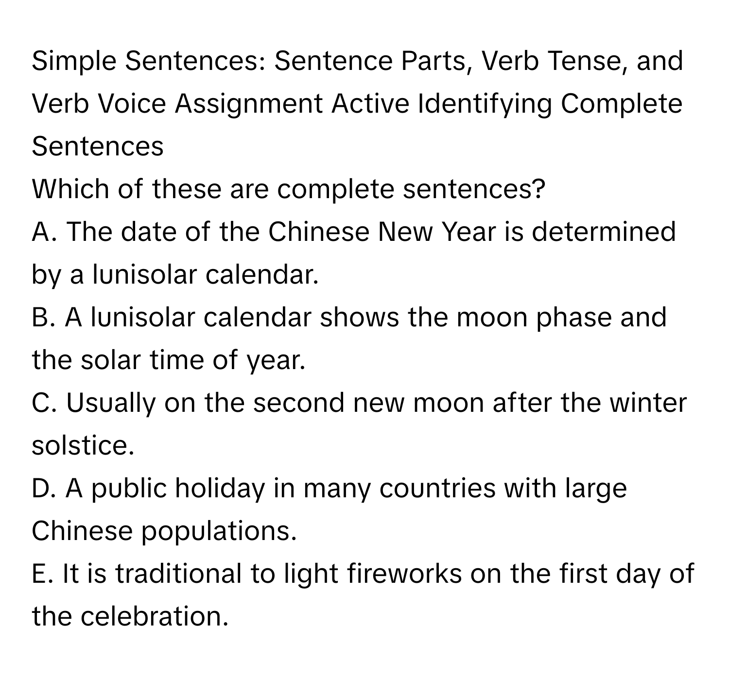 Simple Sentences: Sentence Parts, Verb Tense, and Verb Voice Assignment Active Identifying Complete Sentences

Which of these are complete sentences?
A. The date of the Chinese New Year is determined by a lunisolar calendar.
B. A lunisolar calendar shows the moon phase and the solar time of year.
C. Usually on the second new moon after the winter solstice.
D. A public holiday in many countries with large Chinese populations.
E. It is traditional to light fireworks on the first day of the celebration.