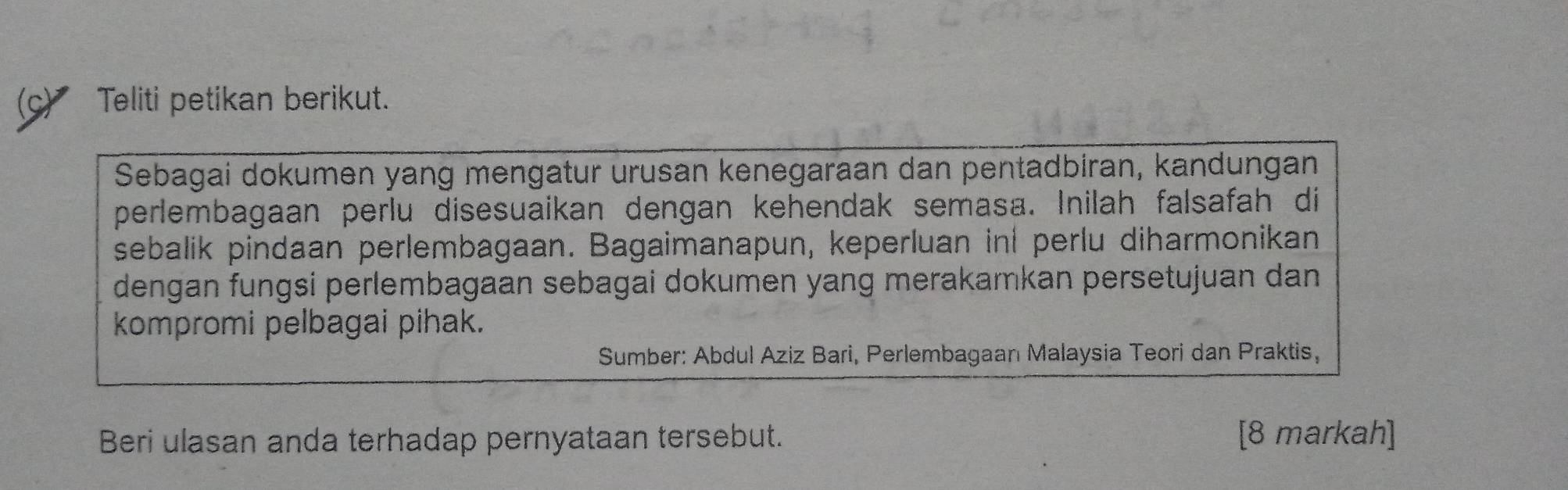 ◤ Teliti petikan berikut. 
Sebagai dokumen yang mengatur urusan kenegaraan dan pentadbiran, kandungan 
perlembagaan perlu disesuaikan dengan kehendak semasa. Inilah falsafah di 
sebalik pindaan perlembagaan. Bagaimanapun, keperluan inl perlu diharmonikan 
dengan fungsi perlembagaan sebagai dokumen yang merakamkan persetujuan dan 
kompromi pelbagai pihak. 
Sumber: Abdul Aziz Bari, Perlembagaan Malaysia Teori dan Praktis, 
Beri ulasan anda terhadap pernyataan tersebut. [8 markah]