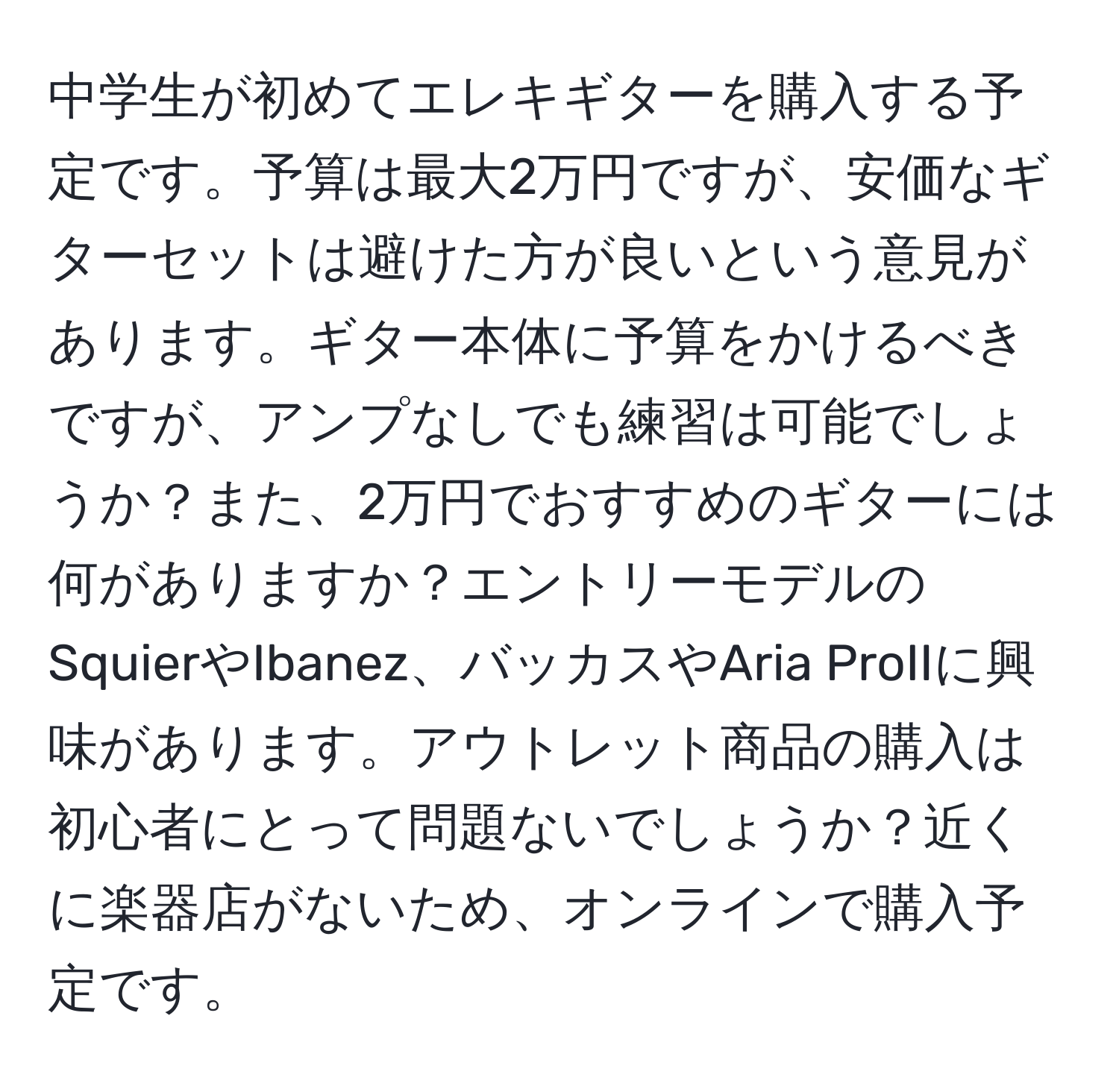 中学生が初めてエレキギターを購入する予定です。予算は最大2万円ですが、安価なギターセットは避けた方が良いという意見があります。ギター本体に予算をかけるべきですが、アンプなしでも練習は可能でしょうか？また、2万円でおすすめのギターには何がありますか？エントリーモデルのSquierやIbanez、バッカスやAria ProIIに興味があります。アウトレット商品の購入は初心者にとって問題ないでしょうか？近くに楽器店がないため、オンラインで購入予定です。