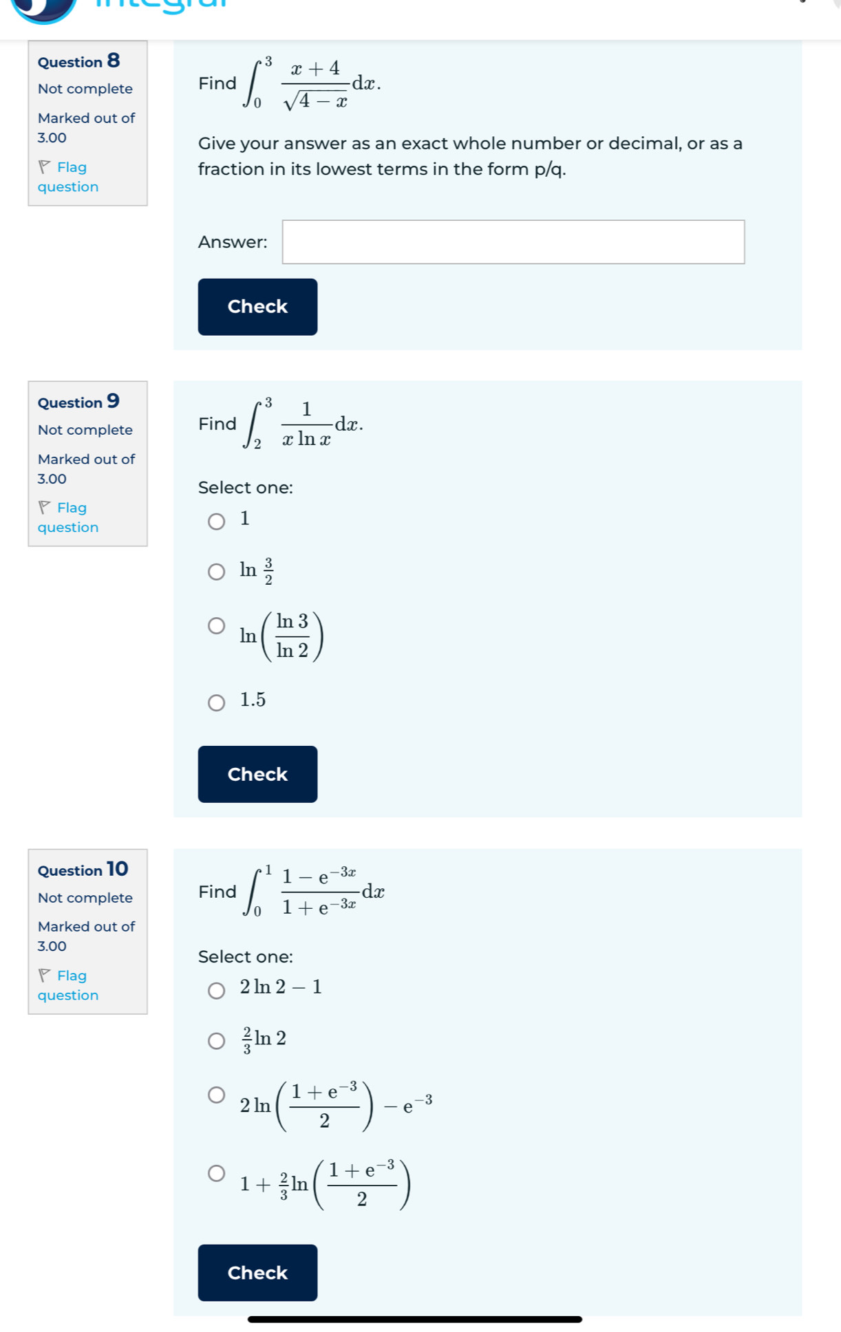 Not complete Find ∈t _0^(3frac x+4)sqrt(4-x)dx. 
Marked out of
3.00
Give your answer as an exact whole number or decimal, or as a
◤ Flag fraction in its lowest terms in the form p/q.
question
Answer: □ 
Check
□  
Question 9
Not complete Find ∈t _2^(3frac 1)xln xdx. 
Marked out of
3.00
Select one:
◤ Flag
question
1
lr  3/2 
ln ( ln 3/ln 2 )
1.5
Check
Question 10
Not complete Find ∈t _0^(1frac 1-e^-3x)1+e^(-3x)dx
Marked out of
3.00
Select one:
◤Flag
2ln 2-1
question
 2/3 ln 2
2ln ( (1+e^(-3))/2 )-e^(-3)
1+ 2/3 ln ( (1+e^(-3))/2 )
Check