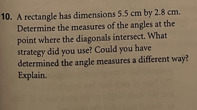 A rectangle has dimensions 5.5 cm by 2.8 cm. 
Determine the measures of the angles at the 
point where the diagonals intersect. What 
strategy did you use? Could you have 
determined the angle measures a different way? 
Explain.