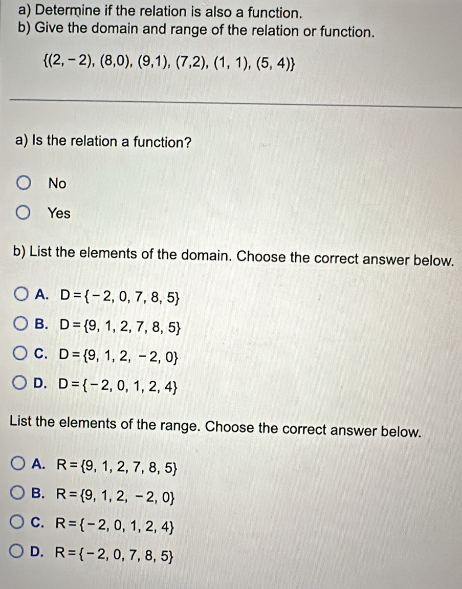 Determine if the relation is also a function.
b) Give the domain and range of the relation or function.
 (2,-2),(8,0),(9,1),(7,2),(1,1),(5,4)
a) Is the relation a function?
No
Yes
b) List the elements of the domain. Choose the correct answer below.
A. D= -2,0,7,8,5
B. D= 9,1,2,7,8,5
C. D= 9,1,2,-2,0
D. D= -2,0,1,2,4
List the elements of the range. Choose the correct answer below.
A. R= 9,1,2,7,8,5
B. R= 9,1,2,-2,0
C. R= -2,0,1,2,4
D. R= -2,0,7,8,5