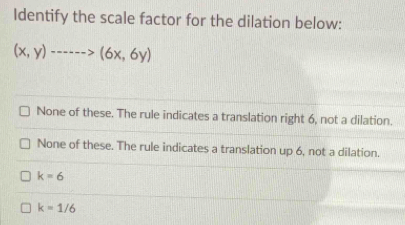 Identify the scale factor for the dilation below:
(x,y)·s ·s >(6x,6y)
None of these. The rule indicates a translation right 6, not a dilation.
None of these. The rule indicates a translation up 6, not a dilation.
k=6
k=1/6