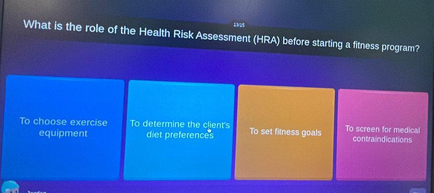 13/15
What is the role of the Health Risk Assessment (HRA) before starting a fitness program?
To choose exercise To determine the client's To set fitness goals To screen for medical
equipment diet preferences contraindications