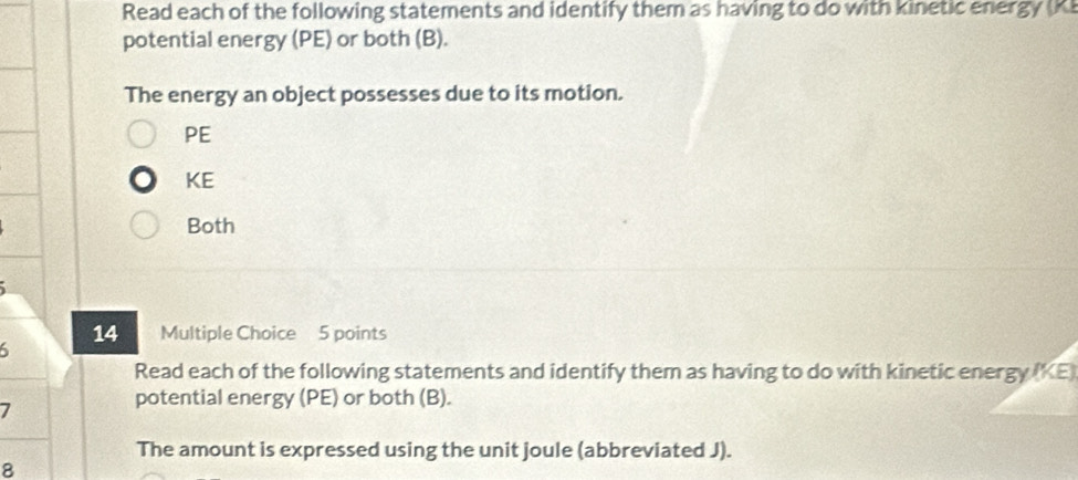 Read each of the following statements and identify them as having to do with kinetic energy (K) 
potential energy (PE) or both (B). 
The energy an object possesses due to its motion.
PE
KE 
Both 
14 Multiple Choice 5 points 
6 
Read each of the following statements and identify them as having to do with kinetic energy (KE) 
7 
potential energy (PE) or both (B). 
The amount is expressed using the unit joule (abbreviated J). 
8