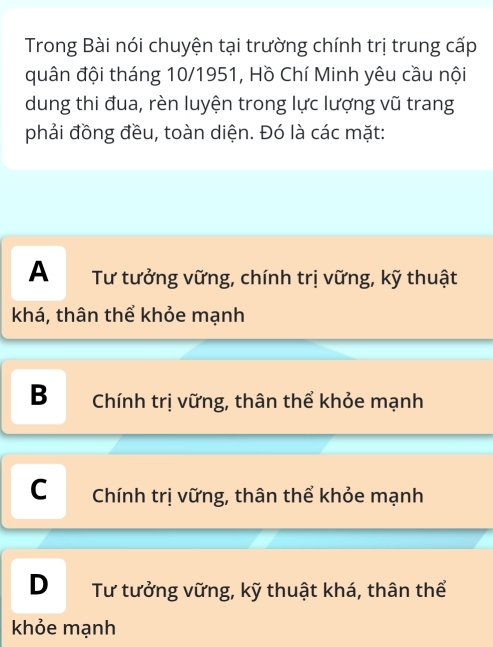 Trong Bài nói chuyện tại trường chính trị trung cấp
quân đội tháng 10/1951, Hồ Chí Minh yêu cầu nội
dung thi đua, rèn luyện trong lực lượng vũ trang
phải đồng đều, toàn diện. Đó là các mặt:
A Tư tưởng vững, chính trị vững, kỹ thuật
khá, thân thể khỏe mạnh
B Chính trị vững, thân thể khỏe mạnh
C Chính trị vững, thân thể khỏe mạnh
D Tư tưởng vững, kỹ thuật khá, thân thể
khỏe mạnh