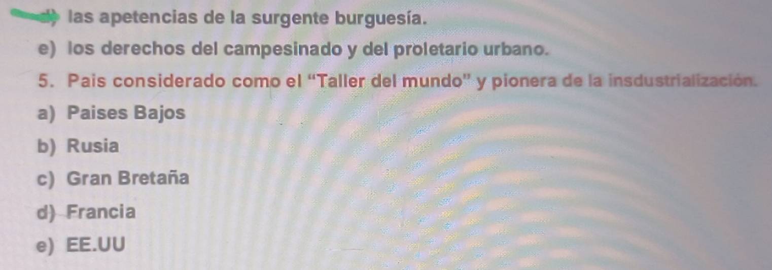 las apetencias de la surgente burguesía.
e) los derechos del campesinado y del proletario urbano.
5. Pais considerado como el “Taller del mundo” y pionera de la insdustrialización.
a) Paises Bajos
b) Rusia
c) Gran Bretaña
d) Francia
e) EE.UU