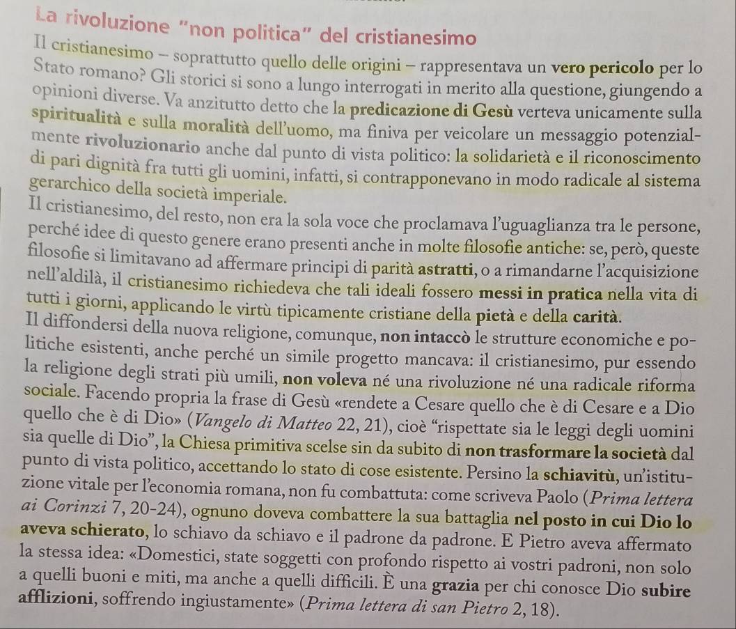 La rivoluzione “non politica” del cristianesimo
Il cristianesimo - soprattutto quello delle origini - rappresentava un vero pericolo per lo
Stato romano? Gli storici si sono a lungo interrogati in merito alla questione, giungendo a
opinioni diverse. Va anzitutto detto che la predicazione di Gesù verteva unicamente sulla
spiritualità e sulla moralità dell'uomo, ma finiva per veicolare un messaggio potenzial-
mente rivoluzionario anche dal punto di vista politico: la solidarietà e il riconoscimento
di pari dignità fra tutti gli uomini, infatti, si contrapponevano in modo radicale al sistema
gerarchico della società imperiale.
Il cristianesimo, del resto, non era la sola voce che proclamava l’uguaglianza tra le persone,
perché idee di questo genere erano presenti anche in molte filosofie antiche: se, però, queste
filosofie si limitavano ad affermare principi di parità astratti, o a rimandarne l’acquisizione
nell’aldilà, il cristianesimo richiedeva che tali ideali fossero messi in pratica nella vita di
tutti i giorni, applicando le virtù tipicamente cristiane della pietà e della carità.
Il diffondersi della nuova religione, comunque, non intaccò le strutture economiche e po-
litiche esistenti, anche perché un simile progetto mancava: il cristianesimo, pur essendo
la religione degli strati più umili, non voleva né una rivoluzione né una radicale riforma
sociale. Facendo propria la frase di Gesù «rendete a Cesare quello che è di Cesare e a Dio
quello che è di Dio» (Vangelo di Matteo 22, 21), cioè “rispettate sia le leggi degli uomini
sia quelle di Dio”, la Chiesa primitiva scelse sin da subito di non trasformare la società dal
punto di vista politico, accettando lo stato di cose esistente. Persino la schiavitù, un’istitu-
zione vitale per leconomia romana, non fu combattuta: come scriveva Paolo (Prima lettera
ai Corinzi 7, 20-24), ognuno doveva combattere la sua battaglia nel posto in cui Dio lo
aveva schierato, lo schiavo da schiavo e il padrone da padrone. E Pietro aveva affermato
la stessa idea: «Domestici, state soggetti con profondo rispetto ai vostri padroni, non solo
a quelli buoni e miti, ma anche a quelli difficili. È una grazia per chi conosce Dio subire
afflizioni, soffrendo ingiustamente» (Prima lettera di san Pietro 2, 18).