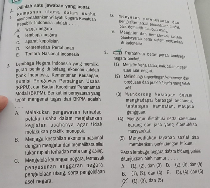 Pilihlah satu jawaban yang benar.
1 Komponen utama dalam usaha
mempertahankan wilayah Negara Kesatuan
D. Menyusun perencanaan dan
Republik Indonesia adalah . . . .
pengkajian terkait penanaman modal.
A. warga negara
baik domestik maupun asing.
E. Mengatur dan mengawasi sistem
B. lembaga negara
pembayaran serta sistem perbankan
C. aparat kepolisian
di Indonesia.
D. Kementerian Pertahanan
E. Tentara Nasional Indonesia 3. Po Perhatikan perançperan lembaga
negara berikut.
2. Lembaga Negara Indonesia yang memiliki (1) Menjalin kerja sama, baik dalam negeri
peran penting di bidang ekonomi adalah atau luar negeri.
Bank Indonesia, Kementerian Keuangan, (2) Melindungi kepentingan konsumen dan
Komisi Pengawas Persaingan Usaha produsen dan praktik bisnis yang tidak 
(KPPU), dan Badan Koordinasi Penanaman adil.
Modal (BKPM). Berikut ini pernyataan yang 3) Mendorong kesiapan dalam
tepat mengenai tugas dari BKPM adalah menghadapai berbagai ancaman,
. . tantangan, hambatan, maupun
A. Melakukan pengawasan terhadap gangguan.
pelaku usaha dalam menjalankan (4) Mengatur distribusi serta konsumsi
kegiatan usahanya agar tidak barang dan jasa yang dibutuhkan
melakukan praktik monopoli. masyarakat.
B. Menjaga kestabilan ekonomi nasional (5) Menyediakan layanan sosial dan
dengan mengatur dan memelihara nilai memberikan perlindungan hukum.
tukar rupiah terhadap mata uang asing. Peran lembaga negara dalam bidang politik
C. Mengelola keuangan negara, termasuk ditunjukkan oleh nomor . . . .
penyusunan anggaran negara, A. (1), (2), dan (3) D. (2), (3), dan (4)
pengelolaan utang, serta pengelolaan B. (1), (2), dan (4) E. (3), (4), dan (5)
aset negara. 0. (1), (3), dan (5)