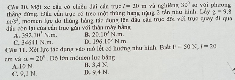 Một xe cầu có chiều dài cần trục l=20m và nghiêng 30° so với phương
thẳng đứng. Đầu cần trục có treo một thùng hàng nặng 2 tấn như hình. Lấy g=9,8
m/s^2 7, momen lực do thùng hàng tác dụng lên đầu cần trục đối với trục quay đi qua
đầu còn lại của cần trục gắn với thân máy bằng
A. 392.10^3N.m. B. 20.10^3N.m.
C. 34641 N.m. D. 196.10^3N.m. 
Câu 11. Xét lực tác dụng vào mỏ lết có hướng như hình. Biết F=50N, l=20
cm và alpha =20°. Độ lớn mômen lực bằng
A. 10 N. B. 3, 4 N.
C. 9, 1 N. D. 9, 4 N.