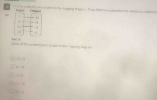 List the ordered pairs shown in the mapping diagram. Then determine whether the relation is a functlor
(a)
Part A
Select all the ordered pairs shown in the mapping diagram
(11,5)
(9,-9)
C (7,13)
(11,-5)
r (14,-1)