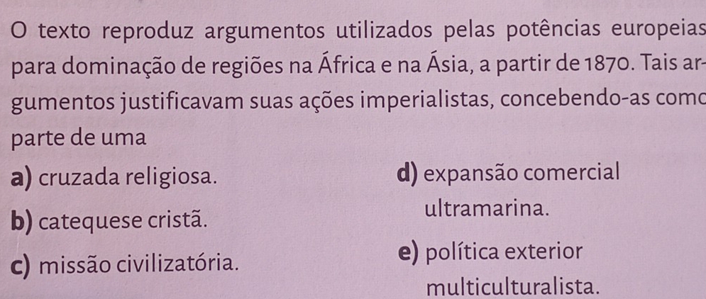 texto reproduz argumentos utilizados pelas potências europeias
para dominação de regiões na África e na Ásia, a partir de 1870. Tais ar-
gumentos justificavam suas ações imperialistas, concebendo-as como
parte de uma
a) cruzada religiosa. d) expansão comercial
b) catequese cristã.
ultramarina.
c) missão civilizatória.
e) política exterior
multiculturalista.