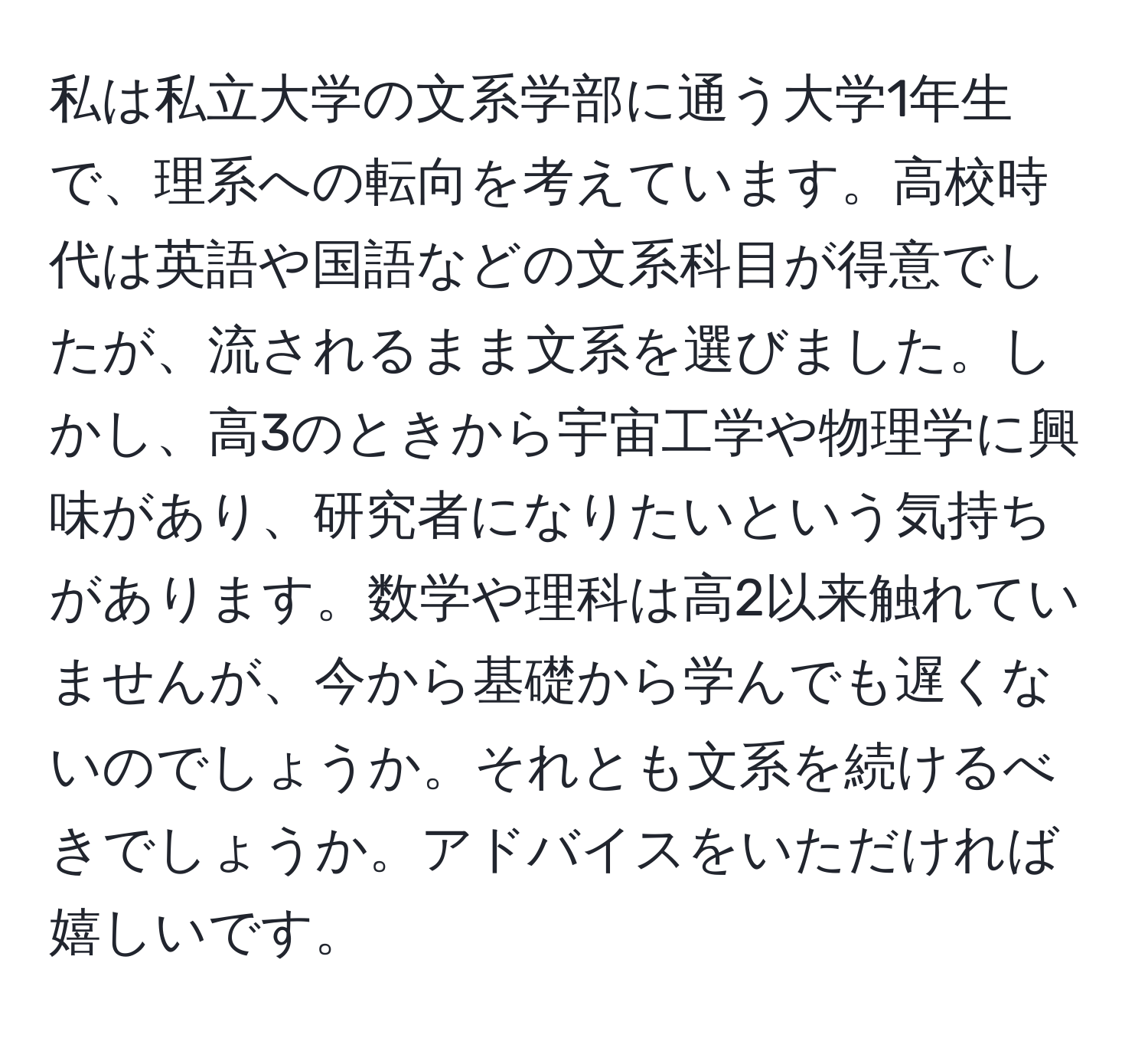 私は私立大学の文系学部に通う大学1年生で、理系への転向を考えています。高校時代は英語や国語などの文系科目が得意でしたが、流されるまま文系を選びました。しかし、高3のときから宇宙工学や物理学に興味があり、研究者になりたいという気持ちがあります。数学や理科は高2以来触れていませんが、今から基礎から学んでも遅くないのでしょうか。それとも文系を続けるべきでしょうか。アドバイスをいただければ嬉しいです。