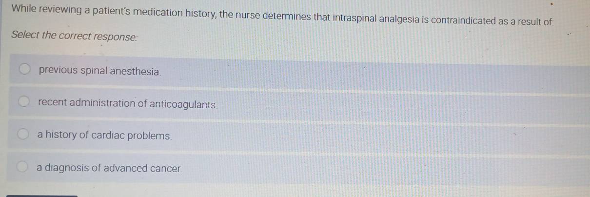 While reviewing a patient’s medication history, the nurse determines that intraspinal analgesia is contraindicated as a result of:
Select the correct response:
previous spinal anesthesia.
recent administration of anticoagulants.
a history of cardiac problems.
a diagnosis of advanced cancer.