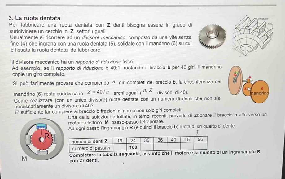 La ruota dentata 
Per fabbricare una ruota dentata con Z denti bisogna essere in grado di 
suddividere un cerchio in Z settori uguali. 
Usualmente si ricorrere ad un divisore meccanico, composto da una vite senza 
fine (4) che ingrana con una ruota dentata (5), solidale con il mandrino (6) su cui 
è fissata la ruota dentata da fabbricare. 
Il divisore meccanico ha un rapporto di riduzione fisso. 
Ad esempio, se il rapporto di riduzione è 40:1 , ruotando il braccio b per 40 giri, il mandrino 
copie un giro completo. 
Si può facilmente provare che compiendo ” giri completi del braccio b, la circonferenza del 
mandrino (6) resta suddivisa in Z=40/n archi uguali (^n,Z divisori di 40). 
Come realizzare (con un unico divisore) ruote dentate con un numero di denti che non sia 
necessariamente un divisore di 40? 
E' sufficiente far compiere al braccio b frazioni di giro e non solo giri completi. 
Una delle soluzioni adottate, in tempi recenti, prevede di azionare il braccio b attraverso un 
motore elettrico M passo-passo tetrapolare. 
Ad ogni passo l’ingranaggio R (e quindi il braccio b) ruota di un quarto di dente. 
I 
Completare la tabella seguente, assunto che il motore sia munito di un ingranaggio R 
con 27 denti.