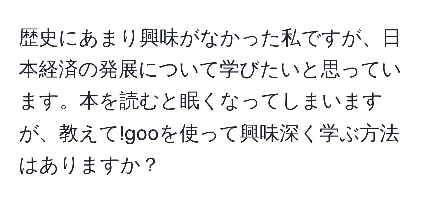 歴史にあまり興味がなかった私ですが、日本経済の発展について学びたいと思っています。本を読むと眠くなってしまいますが、教えて!gooを使って興味深く学ぶ方法はありますか？