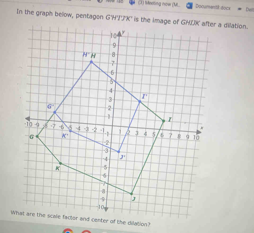 New lab (3) Meeting now (M... Document8.docx Delt
In the graph below, pentagon G 'H'I'J'K' is tr a dilation.
Wer of the dilation?