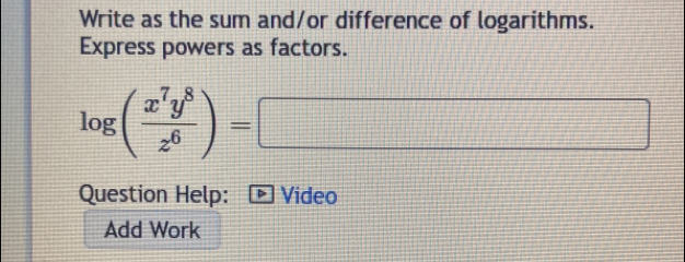 Write as the sum and/or difference of logarithms. 
Express powers as factors.
log ( x^7y^8/z^6 )=□
Question Help: Video 
Add Work