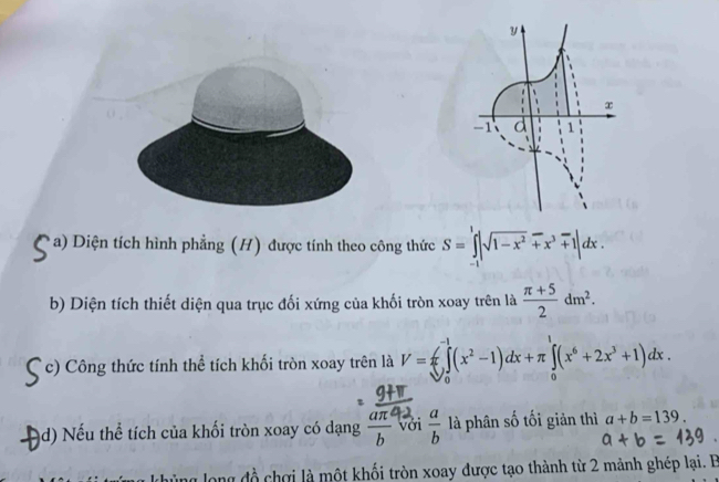 Diện tích hình phẳng (H) được tính theo công thức S=∈tlimits _(-1)^1|sqrt(1-x^2)+x^3+1|dx. 
b) Diện tích thiết diện qua trục đối xứng của khối tròn xoay trên là  (π +5)/2 dm^2. 
c) Công thức tính thể tích khối tròn xoay trên là V=π ∈tlimits _0^((-1)(x^2)-1)dx+π ∈tlimits _0^(1(x^6)+2x^3+1)dx. 
d) Nếu thể tích của khối tròn xoay có dạng  aπ^2/b  với  a/b  là phân số tối giản thì a+b=139. 
long đồ chợi là một khối tròn xoay được tạo thành từ 2 mảnh ghép lại. B