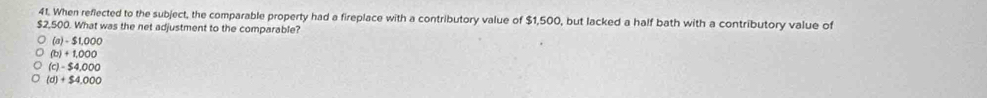 When reflected to the subject, the comparable property had a fireplace with a contributory value of $1,500, but lacked a half bath with a contributory value of
$2,500. What was the net adjustment to the comparable?
(a) - $1,000
(b) + 1,000
(c) - $4,000
(d) + $4,000