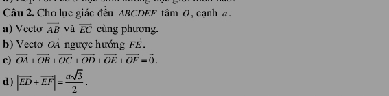 Cho lục giác đều ABCDEF tâm 0, cạnh a. 
a) Vecto vector AB và vector EC cùng phương. 
b) Vecto vector OA ngược hướng vector FE. 
c) vector OA+vector OB+vector OC+vector OD+vector OE+vector OF=vector 0. 
d) |overline ED+overline EF|= asqrt(3)/2 .