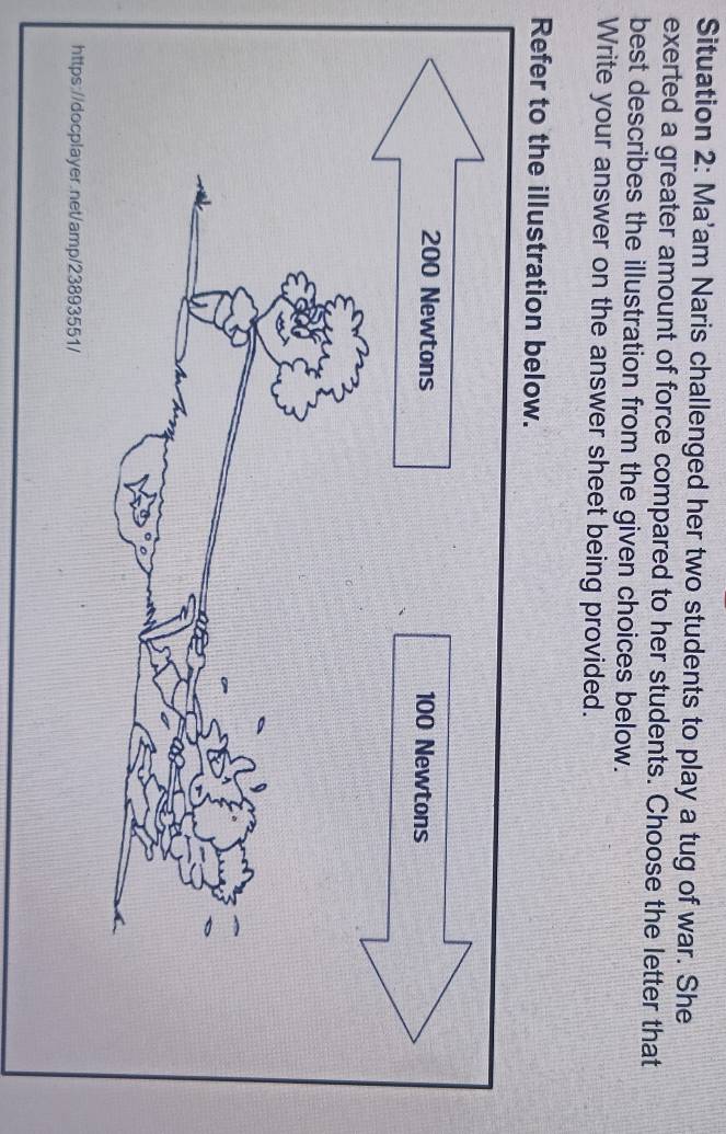 Situation 2: Ma'am Naris challenged her two students to play a tug of war. She 
exerted a greater amount of force compared to her students. Choose the letter that 
best describes the illustration from the given choices below. 
Write your answer on the answer sheet being provided. 
Refer to the illustration below. 
https://docplayer.net/amp/23893551/