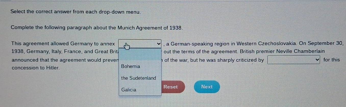 Select the correct answer from each drop-down menu. 
Complete the following paragraph about the Munich Agreement of 1938. 
This agreement allowed Germany to annex , a German-speaking region in Western Czechoslovakia. On September 30, 
1938, Germany, Italy, France, and Great Brita out the terms of the agreement. British premier Neville Chamberlain 
announced that the agreement would preven h of the war, but he was sharply criticized by for this 
concession to Hitler. Bohemia 
the Sudetenland 
Galicia Reset Next