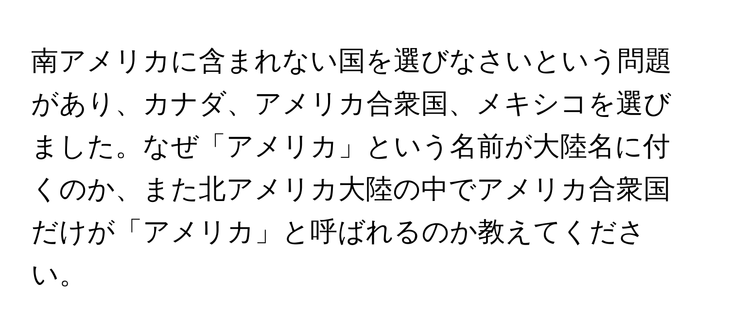 南アメリカに含まれない国を選びなさいという問題があり、カナダ、アメリカ合衆国、メキシコを選びました。なぜ「アメリカ」という名前が大陸名に付くのか、また北アメリカ大陸の中でアメリカ合衆国だけが「アメリカ」と呼ばれるのか教えてください。
