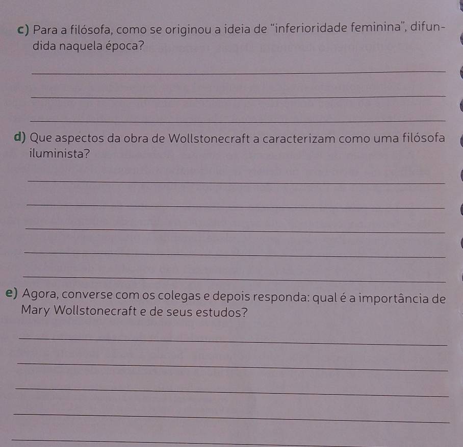 Para a filósofa, como se originou a ideia de “inferioridade feminina', difun- 
dida naquela época? 
_ 
_ 
_ 
d) Que aspectos da obra de Wollstonecraft a caracterizam como uma filósofa 
iluminista? 
_ 
_ 
_ 
_ 
_ 
e) Agora, converse com os colegas e depois responda: qual é a importância de 
Mary Wollstonecraft e de seus estudos? 
_ 
_ 
_ 
_ 
_