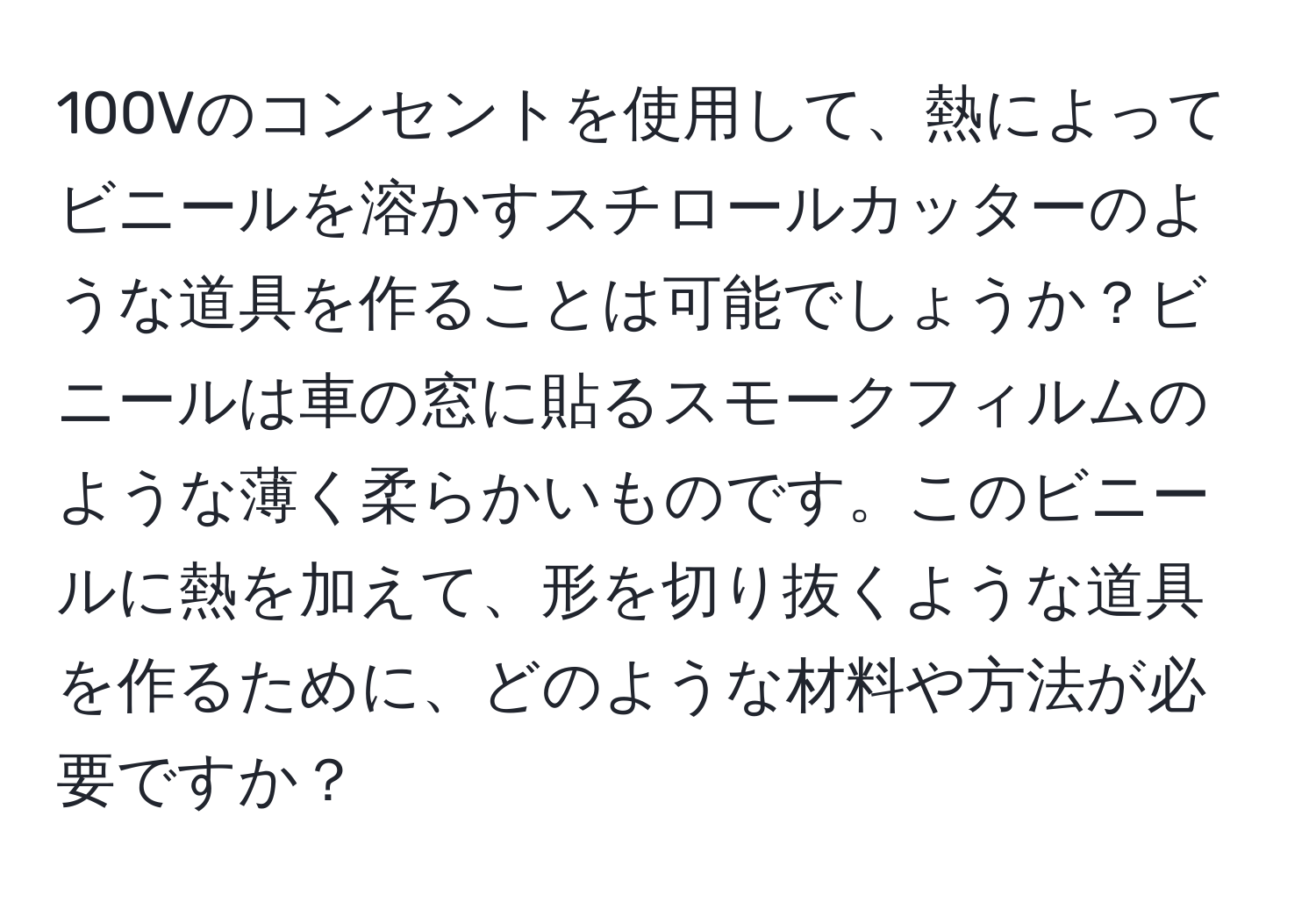 100Vのコンセントを使用して、熱によってビニールを溶かすスチロールカッターのような道具を作ることは可能でしょうか？ビニールは車の窓に貼るスモークフィルムのような薄く柔らかいものです。このビニールに熱を加えて、形を切り抜くような道具を作るために、どのような材料や方法が必要ですか？