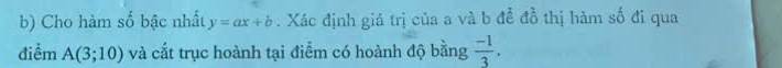 Cho hàm số bậc nhất y=ax+b. Xác định giá trị của a và b để đồ thị hàm số đi qua 
điểm A(3;10) và cắt trục hoành tại điểm có hoành độ bằng  (-1)/3 .