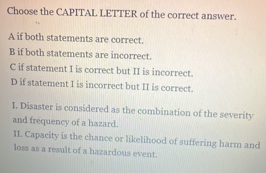 Choose the CAPITAL LETTER of the correct answer.
A if both statements are correct.
B if both statements are incorrect.
C if statement I is correct but II is incorrect.
D if statement I is incorrect but II is correct.
I. Disaster is considered as the combination of the severity
and frequency of a hazard.
II. Capacity is the chance or likelihood of suffering harm and
loss as a result of a hazardous event.