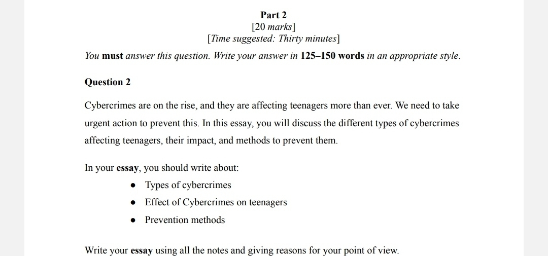 [Time suggested: Thirty minutes] 
You must answer this question. Write your answer in 125-150 words in an appropriate style. 
Question 2 
Cybercrimes are on the rise, and they are affecting teenagers more than ever. We need to take 
urgent action to prevent this. In this essay, you will discuss the different types of cybercrimes 
affecting teenagers, their impact, and methods to prevent them. 
In your essay, you should write about: 
Types of cybercrimes 
Effect of Cybercrimes on teenagers 
Prevention methods 
Write your essay using all the notes and giving reasons for your point of view.