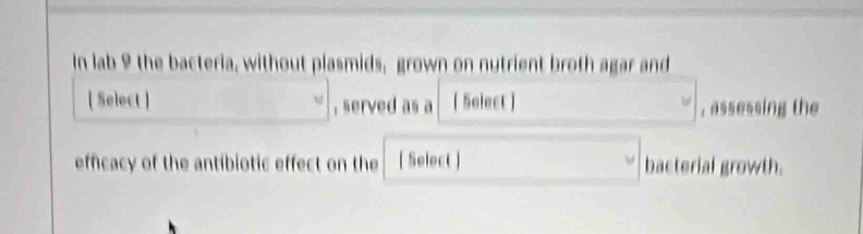 In lab 9 the bacteria, without plasmids, grown on nutrient broth agar and 
[ Select ] , served as a [ Select ] , assessing the 
efficacy of the antibiotic effect on the [ Select ] bacterial growth.