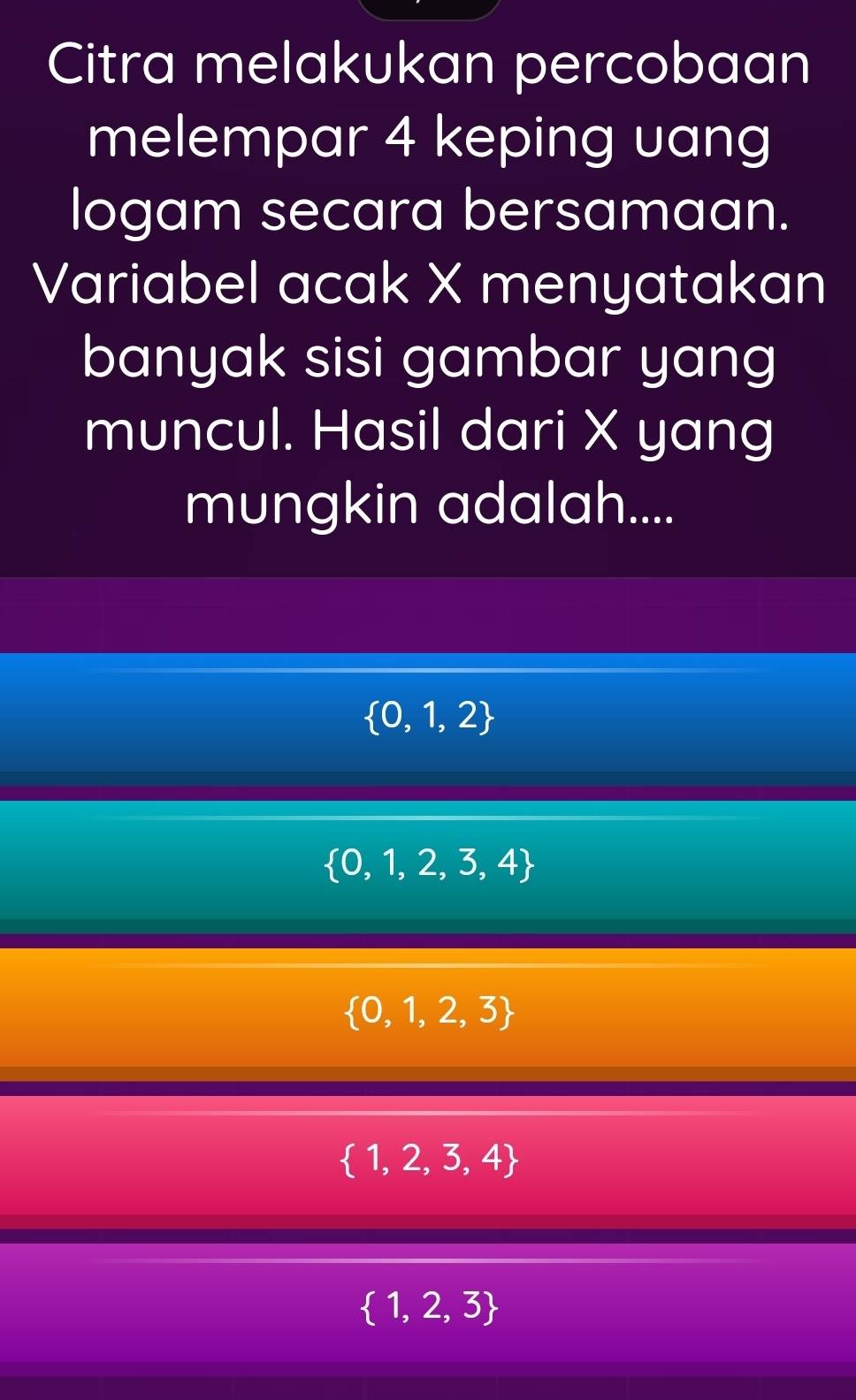 Citra melakukan percobaan
melempar 4 keping uang
logam secara bersamaan.
Variabel acak X menyatakan
banyak sisi gambar yang
muncul. Hasil dari X yang
mungkin adalah....
 0,1,2
 0,1,2,3,4
 0,1,2,3
 1,2,3,4
 1,2,3