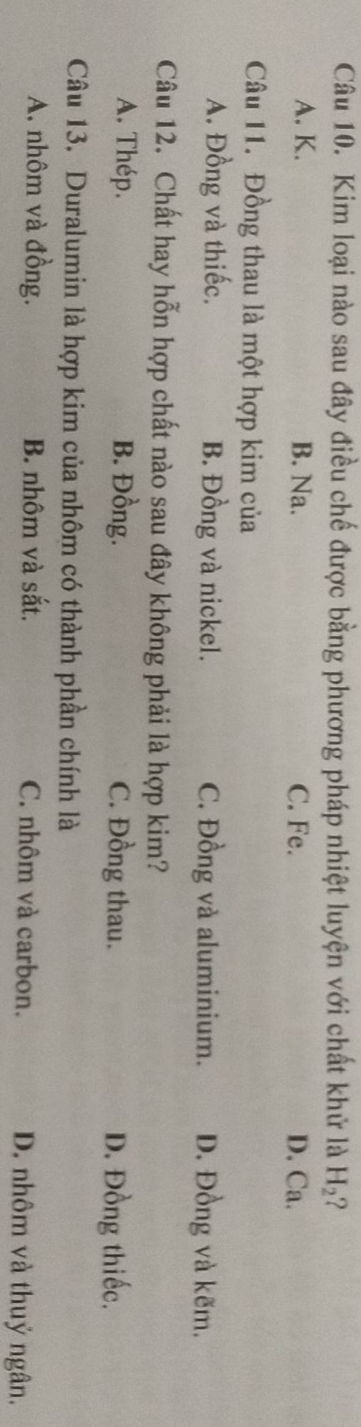 Kim loại nào sau đây điều chế được bằng phương pháp nhiệt luyện với chất khử là H_2 2
A. K. B. Na. C. Fe. D. Ca.
Câu 11. Đồng thau là một hợp kim của
A. Đồng và thiếc. B. Đồng và nickel. C. Đồng và aluminium. D. Đồng và kẽm.
Câu 12. Chất hay hỗn hợp chất nào sau đây không phải là hợp kim?
A. Thép. B. Đồng. C. Đồng thau. D. Đồng thiếc.
Câu 13. Duralumin là hợp kim của nhôm có thành phần chính là
A. nhôm và đồng. B. nhôm và sắt. C. nhôm và carbon. D. nhôm và thuỷ ngân.