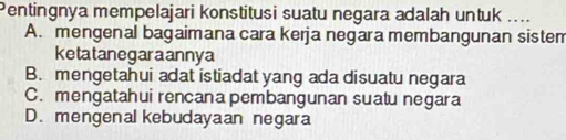 Pentingnya mempelajari konstitusi suatu negara adalah untuk ....
A. mengenal bagaimana cara kerja negara membangunan sistem
ketatanegaraannya
B. mengetahui adat istiadat yang ada disuatu negara
C. mengatahui rencana pembangunan suatu negara
D. mengenalkebudayaan negara