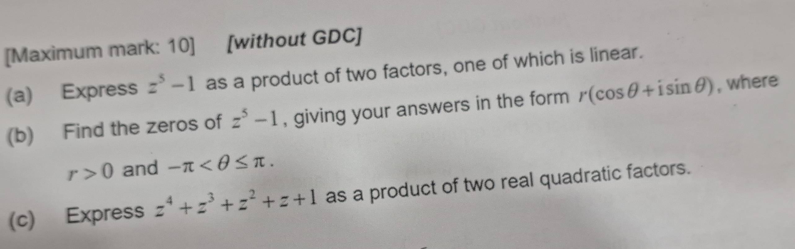 [Maximum mark: 10] [without GDC] 
(a) Express z^5-1 as a product of two factors, one of which is linear. 
(b) Find the zeros of z^5-1 , giving your answers in the form r(cos θ +isin θ ) , where
r>0 and -π . 
(c) Express z^4+z^3+z^2+z+1 as a product of two real quadratic factors.