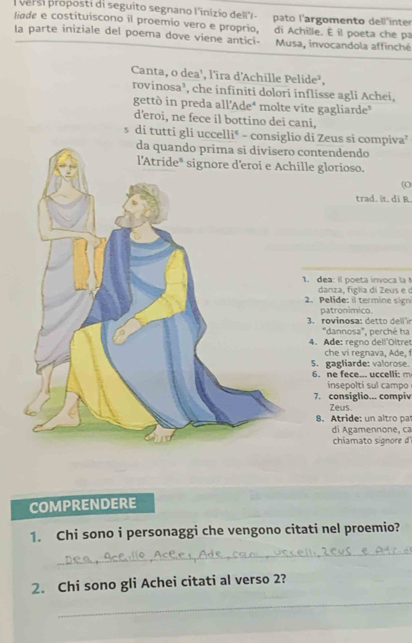 versi proposti di seguito segnano l'inizio dell'/- pato l'argomento dell'inter
liade e costituiscono il proemio vero e proprio, di Achille. É il poeta che pa
la parte iniziale del poema dove viene antici- Musa, invocandola affinché
Canta, o dea¹, l'ira d'Achille Pelide²,
rovinosa³, che infiniti dolori inflisse agli Achei,
gettò in preda all’Adeé molte vite gagliarde"
d’eroi, ne fece il bottino dei cani,
s di tutti di Zeus si compiva⁷
contendendo
lle glorioso.
(O
trad. ît. di R.
1. dea: il poeta invoca la
danza, figla di Zeus e d
2.Pelide: il termine sign
patronimico.
3. rovinosa: detto dell ír
''dannosa''', perché ha
4. Ade: regno dell'Oltret
che vi regnava, Ade, f
5. gagliarde: valorose.
6. ne fece... uccelli: m
insepolti sul campo
7. consiglio... compiv
Zeus.
8. Atride: un altro pat
di Agamennone, ca
chiamato signore d
COMPRENDERE
1. Chi sono i personaggi che vengono citati nel proemio?
_
2. Chi sono gli Achei citati al verso 2?
_