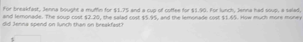 For breakfast, Jenna bought a muffin for $1.75 and a cup of coffee for $1.90. For lunch, Jenna had soup, a salad, 
and lemonade. The soup cost $2.20, the salad cost $5.95, and the lemonade cost $1.65. How much more money 
did Jenna spend on lunch than on breakfast?
$