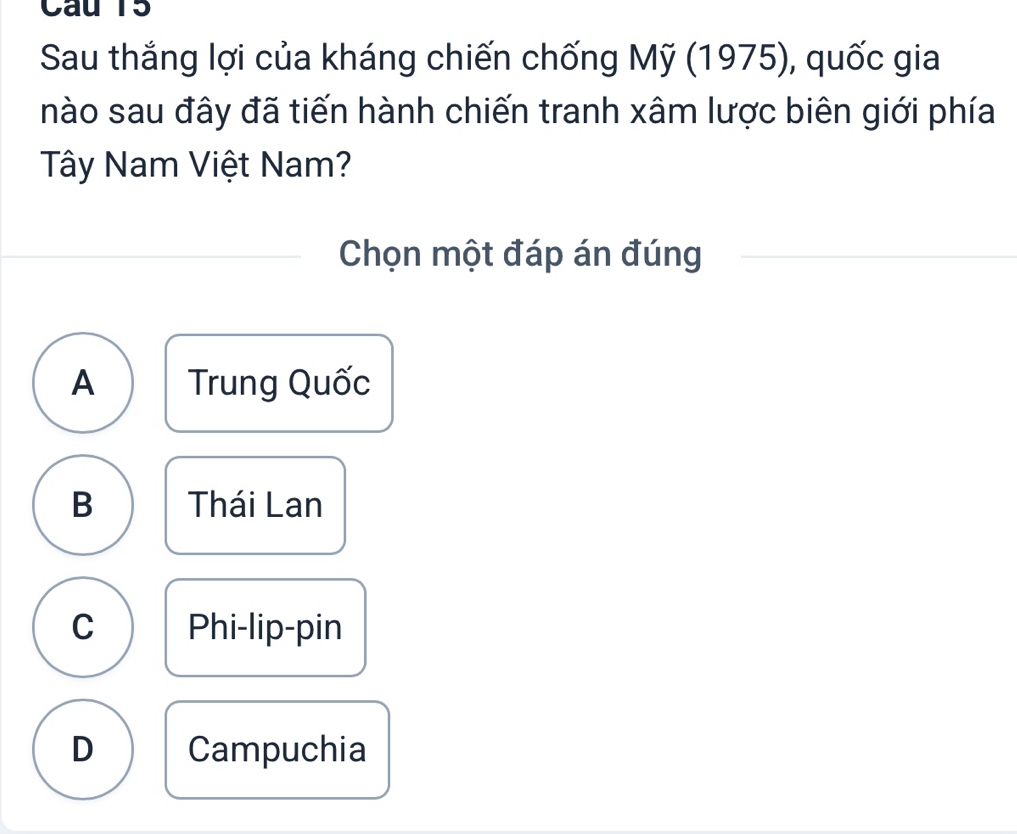 Cau 15
Sau thắng lợi của kháng chiến chống Mỹ (1975), quốc gia
nào sau đây đã tiến hành chiến tranh xâm lược biên giới phía
Tây Nam Việt Nam?
Chọn một đáp án đúng
A Trung Quốc
B Thái Lan
C Phi-lip-pin
D Campuchia