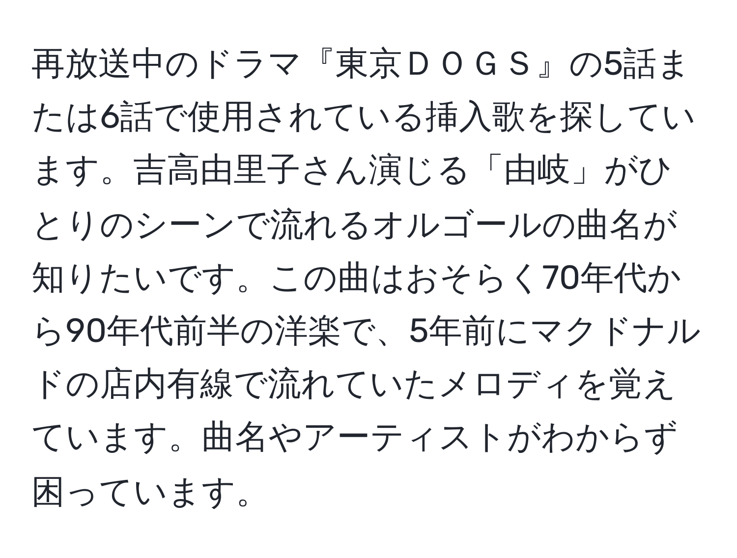 再放送中のドラマ『東京ＤＯＧＳ』の5話または6話で使用されている挿入歌を探しています。吉高由里子さん演じる「由岐」がひとりのシーンで流れるオルゴールの曲名が知りたいです。この曲はおそらく70年代から90年代前半の洋楽で、5年前にマクドナルドの店内有線で流れていたメロディを覚えています。曲名やアーティストがわからず困っています。