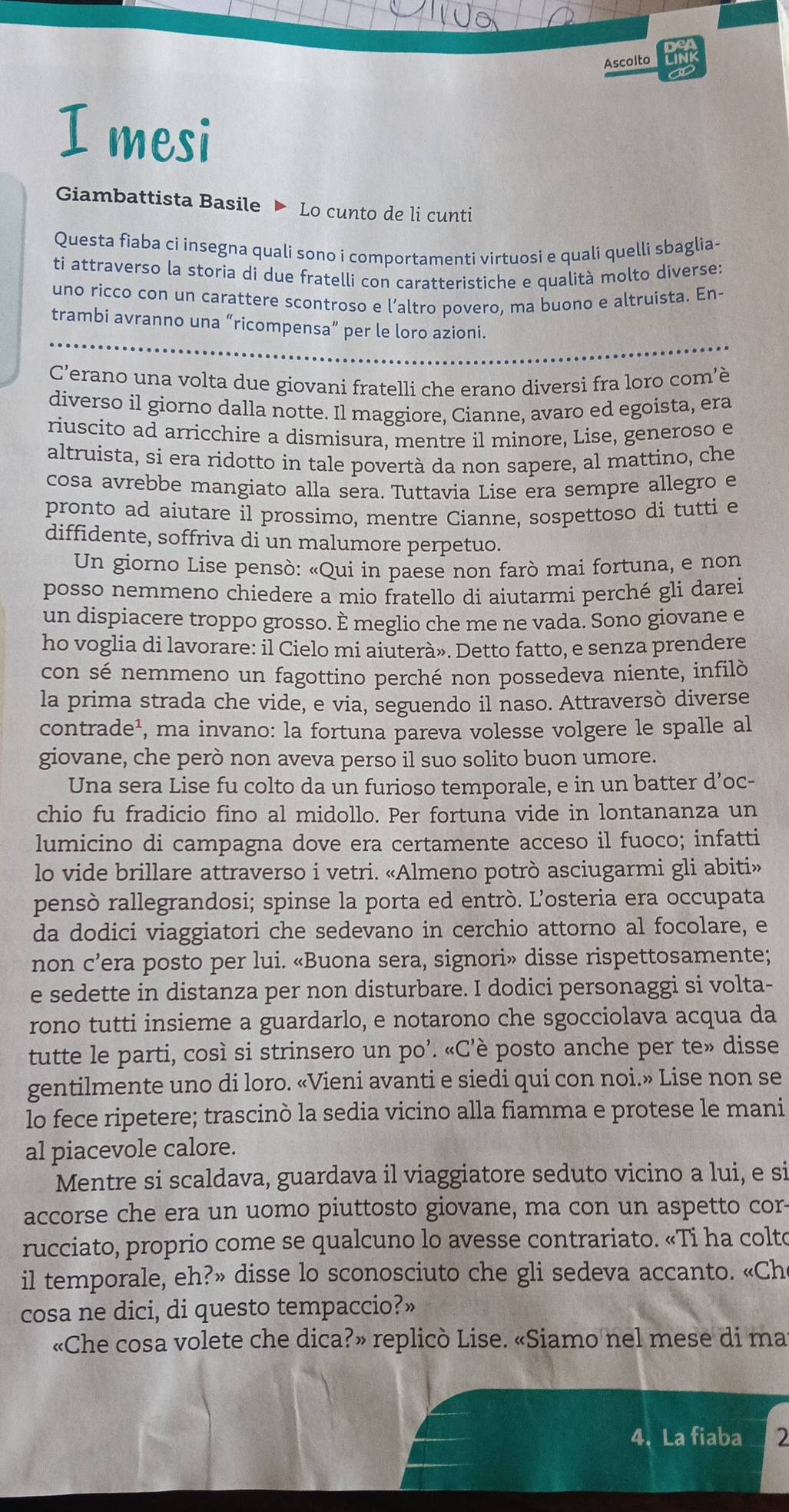 Ascolto
I mesi
Giambattista Basile  Lo cunto de li cunti
Questa fiaba ci insegna quali sono i comportamenti virtuosi e quali quelli sbaglia-
ti attraverso la storia di due fratelli con caratteristiche e qualità molto diverse:
uno ricco con un carattere scontroso e l’altro povero, ma buono e altruista. En-
trambi avranno una “ricompensa” per le loro azioni.
C’erano una volta due giovani fratelli che erano diversi fra loro com’è
diverso il giorno dalla notte. Il maggiore, Cianne, avaro ed egoista, era
riuscito ad arricchire a dismisura, mentre il minore, Lise, generoso e
altruista, si era ridotto in tale povertà da non sapere, al mattino, che
cosa avrebbe mangiato alla sera. Tuttavia Lise era sempre allegro e
pronto ad aiutare il prossimo, mentre Cianne, sospettoso di tutti e
diffidente, soffriva di un malumore perpetuo.
Un giorno Lise pensò: «Qui in paese non farò mai fortuna, e non
posso nemmeno chiedere a mio fratello di aiutarmi perché gli darei
un dispiacere troppo grosso. È meglio che me ne vada. Sono giovane e
ho voglia di lavorare: il Cielo mi aiuterà». Detto fatto, e senza prendere
con sé nemmeno un fagottino perché non possedeva niente, infilò
la prima strada che vide, e via, seguendo il naso. Attraversò diverse
contrade¹, ma invano: la fortuna pareva volesse volgere le spalle al
giovane, che però non aveva perso il suo solito buon umore.
Una sera Lise fu colto da un furioso temporale, e in un batter d’oc-
chio fu fradicio fino al midollo. Per fortuna vide in lontananza un
lumicino di campagna dove era certamente acceso il fuoco; infatti
lo vide brillare attraverso i vetri. «Almeno potrò asciugarmi gli abiti»
pensò rallegrandosi; spinse la porta ed entrò. L'osteria era occupata
da dodici viaggiatori che sedevano in cerchio attorno al focolare, e
non c’era posto per lui. «Buona sera, signori» disse rispettosamente;
e sedette in distanza per non disturbare. I dodici personaggi si volta-
rono tutti insieme a guardarlo, e notarono che sgocciolava acqua da
tutte le parti, così si strinsero un po’. «C’è posto anche per te» disse
gentilmente uno di loro. «Vieni avanti e siedi qui con noi.» Lise non se
lo fece ripetere; trascinò la sedia vicino alla fiamma e protese le mani
al piacevole calore.
Mentre si scaldava, guardava il viaggiatore seduto vicino a lui, e si
accorse che era un uomo piuttosto giovane, ma con un aspetto cor-
rucciato, proprio come se qualcuno lo avesse contrariato. «Ti ha colto
il temporale, eh?» disse lo sconosciuto che gli sedeva accanto. «Ch
cosa ne dici, di questo tempaccio?»
«Che cosa volete che dica?» replicò Lise. «Siamo nel mese di ma
4. La fiaba 2