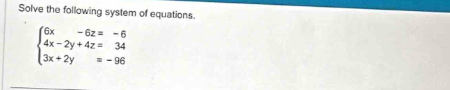 Solve the following system of equations.
beginarrayl 6x-6z=-6 4x-2y+4z=34 3x+2y=-96endarray.
