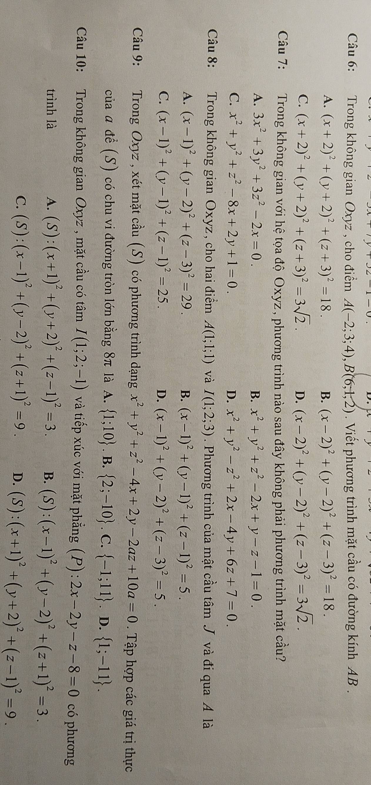 Trong không gian Oxyz , cho điểm A(-2;3;4),B(6;1,2). Viết phương trình mặt cầu có đường kính AB .
A. (x+2)^2+(y+2)^2+(z+3)^2=18. B. (x-2)^2+(y-2)^2+(z-3)^2=18.
C. (x+2)^2+(y+2)^2+(z+3)^2=3sqrt(2). D. (x-2)^2+(y-2)^2+(z-3)^2=3sqrt(2).
Câu 7:   Trong không gian với hệ tọa độ Oxyz, phương trình nào sau đây không phải phương trình mặt cầu?
A. 3x^2+3y^2+3z^2-2x=0. B. x^2+y^2+z^2-2x+y-z-1=0.
C. x^2+y^2+z^2-8x+2y+1=0. D. x^2+y^2-z^2+2x-4y+6z+7=0.
Câu 8: Trong không gian Oxyz, cho hai điểm A(1;1;1) và I(1;2;3). Phương trình của mật cầu tâm J và đi qua A là
A. (x-1)^2+(y-2)^2+(z-3)^2=29. B. (x-1)^2+(y-1)^2+(z-1)^2=5.
C. (x-1)^2+(y-1)^2+(z-1)^2=25. D. (x-1)^2+(y-2)^2+(z-3)^2=5.
Câu 9: Trong Oxyz , xét mặt cầu (S) có phương trình dạng x^2+y^2+z^2-4x+2y-2az+10a=0. Tập hợp các giá trị thực
của α để (S) có chu vi đường tròn lớn bằng 8π là A.  1;10. B.  2;-10. C.  -1;11. D.  1;-11 .
Câu 10: Trong không gian Oxyz , mặt cầu có tâm I(1;2;-1) và tiếp xúc với mặt phẳng (P):2x-2y-z-8=0 có phương
trình là A. (S):(x+1)^2+(y+2)^2+(z-1)^2=3. B. (S):(x-1)^2+(y-2)^2+(z+1)^2=3.
C. (S):(x-1)^2+(y-2)^2+(z+1)^2=9. D. (S):(x+1)^2+(y+2)^2+(z-1)^2=9.