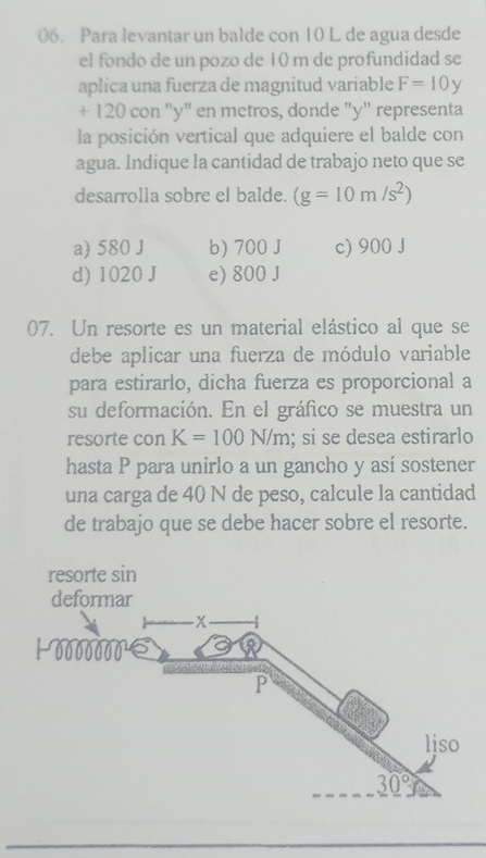 Para levantar un balde con 10 L de agua desde
el fondo de un pozo de 10 m de profundidad se
aplica una fuerza de magnitud variable F=10y
+ 120 con "y" en metros, donde "y" representa
la posición vertical que adquiere el balde con
agua. Indique la cantidad de trabajo neto que se
desarrolla sobre el balde. (g=10m/s^2)
a) 580 J b) 700 J c) 900 J
d) 1020 J e) 800 J
07. Un resorte es un material elástico al que se
debe aplicar una fuerza de módulo variable
para estirarlo, dicha fuerza es proporcional a
su deformación. En el gráfico se muestra un
resorte con K=100N/m; si se desea estirarlo
hasta P para unirlo a un gancho y así sostener
una carga de 40 N de peso, calcule la cantidad
de trabajo que se debe hacer sobre el resorte.