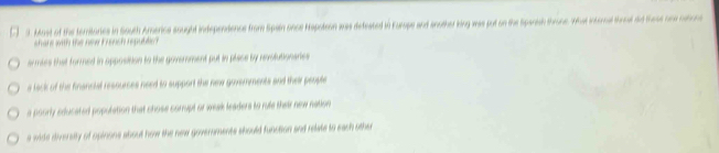 Most of the teritories in South Arerica sought independence from Spain once Hapotein was defeated in Furope and another king was put on the Sparish throne. What internal thral did these one catione
are with the new F snch repl
armies that formed in apposition to the goverment put in place by nvolutionaries
a lack of the financial ressurses need to support the new govemments and their people
a poorly educated population that chose corrupt or weak leaders to rule their new nation
a wide diversity of opinons about how the new governments should function and relate to each other