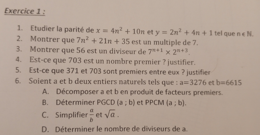 Etudier la parité de x=4n^2+10n et y=2n^2+4n+1 tel que n∈ N. 
2. Montrer que 7n^2+21n+35 est un multiple de 7. 
3. Montrer que 56 est un diviseur de 7^(n+1)* 2^(n+3). 
4. Est-ce que 703 est un nombre premier ? justifier. 
5. Est-ce que 371 et 703 sont premiers entre eux ? justifier 
6. Soient a et b deux entiers naturels tels que : a=3276 et b=6615
A. Décomposer a et b en produit de facteurs premiers. 
B. Déterminer PGCD (a;b) et PPCM (a;b). 
C. Simplifier  a/b  et sqrt(a). 
D. Déterminer le nombre de diviseurs de a.