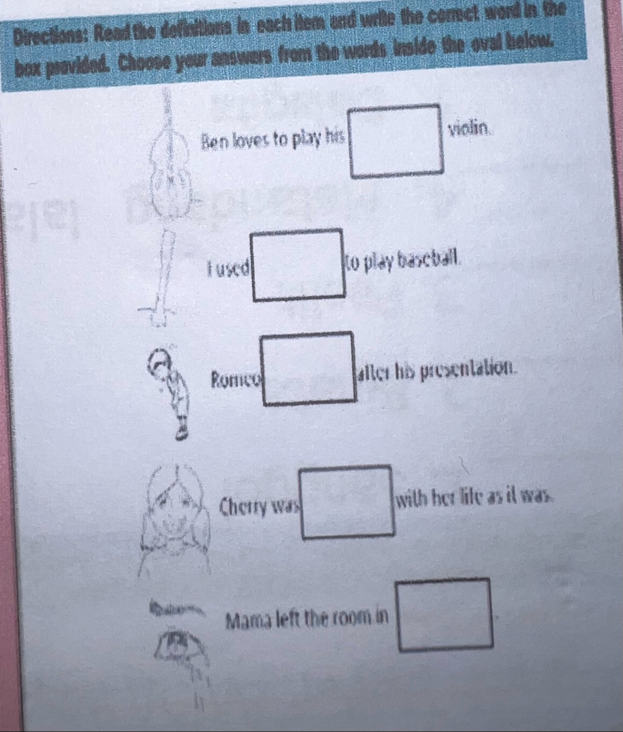 Directions: Read the definitions in each item and write the correct word in the 
box provided. Choose your answers from the words inside the oval below. 
Ben loves to play his violin. 
_  
tused to play baseball. 
Romco □ after his presentation. 
y' 
Cherry was □ with her life as il was. 
Mama left the room in □